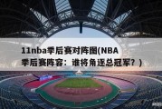 11nba季后赛对阵图(NBA季后赛阵容：谁将角逐总冠军？)